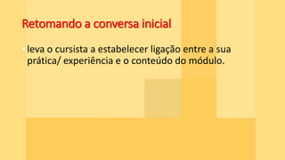 Retomando a conversa inicial
• leva o cursista a estabelecer ligação entre a sua
prática/ experiência e o conteúdo do módulo.
 