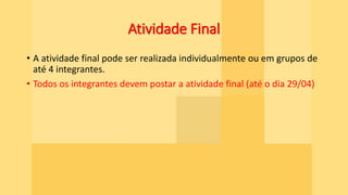 Atividade Final
• A atividade final pode ser realizada individualmente ou em grupos de
até 4 integrantes.
• Todos os integrantes devem postar a atividade final (até o dia 29/04)
 