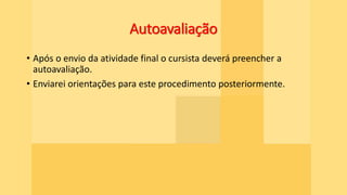 Autoavaliação
• Após o envio da atividade final o cursista deverá preencher a
autoavaliação.
• Enviarei orientações para este procedimento posteriormente.
 
