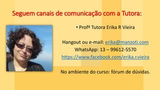 Seguem canais de comunicação com a Tutora:
• Profª Tutora Erika R Vieira
Hangout ou e-mail: erika@manzoti.com
WhatsApp: 13 – 99612-5570
https://www.facebook.com/erika.r.vieira
No ambiente do curso: fórum de dúvidas.
 