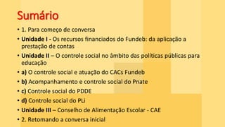 Sumário
• 1. Para começo de conversa
• Unidade I - Os recursos financiados do Fundeb: da aplicação a
prestação de contas
• Unidade II – O controle social no âmbito das políticas públicas para
educação
• a) O controle social e atuação do CACs Fundeb
• b) Acompanhamento e controle social do Pnate
• c) Controle social do PDDE
• d) Controle social do PLi
• Unidade III – Conselho de Alimentação Escolar - CAE
• 2. Retomando a conversa inicial
 