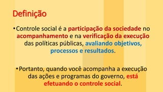 Definição
•Controle social é a participação da sociedade no
acompanhamento e na verificação da execução
das políticas públicas, avaliando objetivos,
processos e resultados.
•Portanto, quando você acompanha a execução
das ações e programas do governo, está
efetuando o controle social.
 