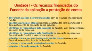 Unidade I - Os recursos financiados do
Fundeb: da aplicação a prestação de contas
• diferenciar as ações a serem financiadas com os recursos financeiros do
Fundo;
• apontar as principais etapas das despesas efetuadas com manutenção e
desenvolvimento da educação básica pública;
• identificar os responsáveis pela execução do Fundeb, suas competências e
as etapas deste processo;
• identificar os responsáveis pela fiscalização da execução dos recursos
financeiros do Fundeb e suas competências;
• entender como e por que é necessário prestar contas dos recursos
financeiros recebidos à conta do Fundeb;
• conhecer o processo de prestação de contas do Fundeb;
• entender o fluxo de execução do Fundeb.
 
