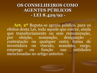 OS CONSELHEIROS COMO
AGENTES PÚBLICOS
- LEI 8.429/92 -
Art. 2º Reputa-se agente público, para os
efeitos desta Lei, todo aquele que exerce, ainda
que transitoriamente ou sem remuneração,
por eleição, nomeação, designação ,
contratação ou qualquer outra forma de
investidura ou vínculo, mandato, cargo,
emprego ou função nas entidades
mencionadas no artigo anterior.
 