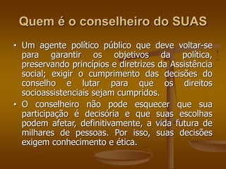 Quem é o conselheiro do SUAS
• Um agente político público que deve voltar-se
para garantir os objetivos da política,
preservando princípios e diretrizes da Assistência
social; exigir o cumprimento das decisões do
conselho e lutar para que os direitos
socioassistenciais sejam cumpridos.
• O conselheiro não pode esquecer que sua
participação é decisória e que suas escolhas
podem afetar, definitivamente, a vida futura de
milhares de pessoas. Por isso, suas decisões
exigem conhecimento e ética.
 