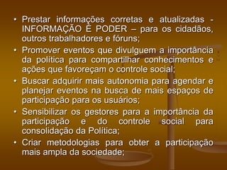 • Prestar informações corretas e atualizadas -
INFORMAÇÃO É PODER – para os cidadãos,
outros trabalhadores e fóruns;
• Promover eventos que divulguem a importância
da política para compartilhar conhecimentos e
ações que favoreçam o controle social;
• Buscar adquirir mais autonomia para agendar e
planejar eventos na busca de mais espaços de
participação para os usuários;
• Sensibilizar os gestores para a importância da
participação e do controle social para
consolidação da Política;
• Criar metodologias para obter a participação
mais ampla da sociedade;
 