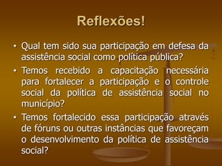 Reflexões!
• Qual tem sido sua participação em defesa da
assistência social como política pública?
• Temos recebido a capacitação necessária
para fortalecer a participação e o controle
social da política de assistência social no
município?
• Temos fortalecido essa participação através
de fóruns ou outras instâncias que favoreçam
o desenvolvimento da política de assistência
social?
 