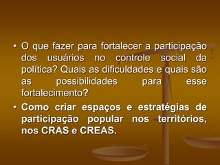 • O que fazer para fortalecer a participação
dos usuários no controle social da
política? Quais as dificuldades e quais são
as possibilidades para esse
fortalecimento?
• Como criar espaços e estratégias de
participação popular nos territórios,
nos CRAS e CREAS.
 