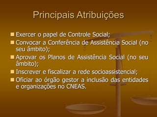 Principais Atribuições
 Exercer o papel de Controle Social;
 Convocar a Conferência de Assistência Social (no
seu âmbito);
 Aprovar os Planos de Assistência Social (no seu
âmbito);
 Inscrever e fiscalizar a rede socioassistencial;
 Oficiar ao órgão gestor a inclusão das entidades
e organizações no CNEAS.
 