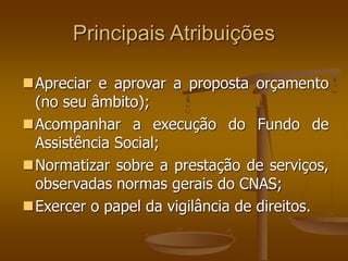 Principais Atribuições
Apreciar e aprovar a proposta orçamento
(no seu âmbito);
Acompanhar a execução do Fundo de
Assistência Social;
Normatizar sobre a prestação de serviços,
observadas normas gerais do CNAS;
Exercer o papel da vigilância de direitos.
 