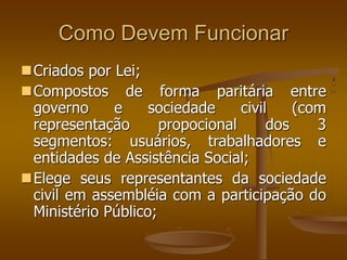 Como Devem Funcionar
Criados por Lei;
Compostos de forma paritária entre
governo e sociedade civil (com
representação propocional dos 3
segmentos: usuários, trabalhadores e
entidades de Assistência Social;
Elege seus representantes da sociedade
civil em assembléia com a participação do
Ministério Público;
 
