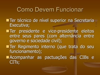 Como Devem Funcionar
Ter técnico de nível superior na Secretaria
Executiva;
Ter presidente e vice-presidente eleitos
entre seus pares (com alternância entre
governo e sociedade civil);
Ter Regimento interno (que trata do seu
funcionamento);
Acompanhar as pactuações das CIBs e
CITs;
 