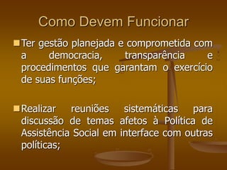 Como Devem Funcionar
Ter gestão planejada e comprometida com
a democracia, transparência e
procedimentos que garantam o exercício
de suas funções;
Realizar reuniões sistemáticas para
discussão de temas afetos à Política de
Assistência Social em interface com outras
políticas;
 