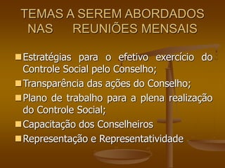 TEMAS A SEREM ABORDADOS
NAS REUNIÕES MENSAIS
Estratégias para o efetivo exercício do
Controle Social pelo Conselho;
Transparência das ações do Conselho;
Plano de trabalho para a plena realização
do Controle Social;
Capacitação dos Conselheiros
Representação e Representatividade
 