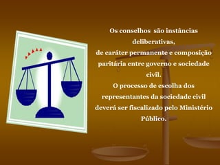 Os conselhos são instâncias
deliberativas,
de caráter permanente e composição
paritária entre governo e sociedade
civil.
O processo de escolha dos
representantes da sociedade civil
deverá ser fiscalizado pelo Ministério
Público.
 