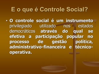 E o que é Controle Social?
• O controle social é um instrumento
privilegiado utilizado nos estados
democráticos através do qual se
efetiva a participação popular no
processo de gestão política,
administrativo-financeira e técnico-
operativa.
 