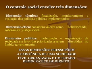 O controle social envolve três dimensões:
Dimensão técnica: fiscalização, monitoramento e
avaliação das políticas públicas implementadas;
Dimensão ética: considera valores como solidariedade,
soberania e justiça social.
Dimensão política: mobilização e organização da
sociedade em favor das prioridades a serem discutidas no
âmbito governamental;
ESSAS DIMENSÕES PRESSUPÕEM
A EXISTÊNCIA DE UMA SOCIEDADE
CIVIL ORGANIZADA E UM ESTADO
DEMOCRÁTICO DE DIREITO.
 