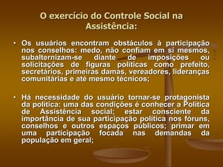 • Os usuários encontram obstáculos à participação
nos conselhos: medo, não confiam em si mesmos,
subalternizam-se diante de imposições ou
solicitações de figuras políticas como prefeito,
secretários, primeiras damas, vereadores, lideranças
comunitárias e até mesmo técnicos;
• Há necessidade do usuário tornar-se protagonista
da política: uma das condições é conhecer a Política
de Assistência social; estar consciente da
importância de sua participação política nos fóruns,
conselhos e outros espaços públicos; primar em
uma participação focada nas demandas da
população em geral;
O exercício do Controle Social na
Assistência:
 