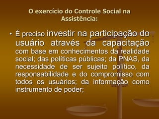 • É preciso investir na participação do
usuário através da capacitação
com base em conhecimentos da realidade
social; das políticas públicas; da PNAS, da
necessidade de ser sujeito político, da
responsabilidade e do compromisso com
todos os usuários; da informação como
instrumento de poder;
O exercício do Controle Social na
Assistência:
 