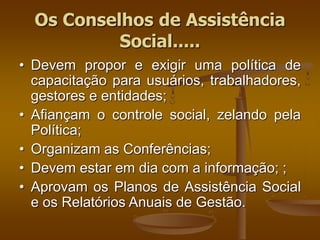 • Devem propor e exigir uma política de
capacitação para usuários, trabalhadores,
gestores e entidades;
• Afiançam o controle social, zelando pela
Política;
• Organizam as Conferências;
• Devem estar em dia com a informação; ;
• Aprovam os Planos de Assistência Social
e os Relatórios Anuais de Gestão.
Os Conselhos de Assistência
Social.....
 