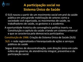 A participação social no
                Sistema Único de Saúde
O SUS nasceu a partir de um movimento social em prol da saúde
   pública em uma grande mobilização de setores como a
   sociedade civil organizada, os movimentos de saúde, os
   trabalhadores de saúde, os gestores e a academia.
A oportunidade histórica de convergência política inseriu na
   Constituição o capítulo da saúde criando um sistema universal
   e que se caracteriza pela democracia participativa.
Constituição de 1988: Criação do Sistema Único de Saúde (SUS)
SUS -> rede regionalizada e hierarquizada de ações e serviços
   públicos de saúde
Segue diretrizes de descentralização, com direção única em cada
   esfera de governo, de atendimento integral, preventivo e de
   participação social.
 