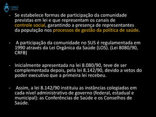 - Se estabelece formas de participação da comunidade
  previstas em lei e que representam os canais de
  controle social, garantindo a presença de representantes
  da população nos processos de gestão da política de saúde.

-   A participação da comunidade no SUS é regulamentada em
    1990 através da Lei Orgânica da Saúde (LOS). (Lei 8080/90,
    CRFB)

- Inicialmente apresentada na lei 8.080/90, teve de ser
  complementada depois, pela lei 8.142/90, devido a vetos do
  poder executivo que a primeira lei recebeu.

-    Assim, a lei 8.142/90 instituiu as instâncias colegiadas em
    cada nível administrativo de governo (federal, estadual e
    municipal): as Conferências de Saúde e os Conselhos de
    Saúde.
 