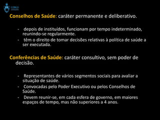 Conselhos de Saúde: caráter permanente e deliberativo.

   - depois de instituídos, funcionam por tempo indeterminado,
     reunindo-se regularmente.
   - têm o direito de tomar decisões relativas à política de saúde a
     ser executada.

Conferências de Saúde: caráter consultivo, sem poder de
  decisão.

   - Representantes de vários segmentos sociais para avaliar a
     situação de saúde.
   - Convocadas pelo Poder Executivo ou pelos Conselhos de
     Saúde.
   - Devem reunir-se, em cada esfera de governo, em maiores
     espaços de tempo, mas não superiores a 4 anos.
 