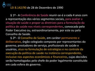 LEI 8.142/90 de 28 de Dezembro de 1990

    § 1º - A Conferência de Saúde reunir-se-á a cada 4 anos com
a representação dos vários segmentos sociais, para avaliar a
situação de saúde e propor as diretrizes para a formulação da
política de saúde nos níveis correspondentes, convocada pelo
Poder Executivo ou, extraordinariamente, por este ou pelo
Conselho de Saúde.
    § 2º - O Conselho de Saúde, em caráter permanente e
deliberativo, órgão colegiado composto por representantes do
governo, prestadores de serviço, profissionais de saúde e
usuários, atua na formulação de estratégias e no controle da
execução da política de saúde na instância correspondente,
inclusive nos aspectos econômicos e financeiros, cujas decisões
serão homologadas pelo chefe do poder legalmente constituído
em cada esfera do governo.
 