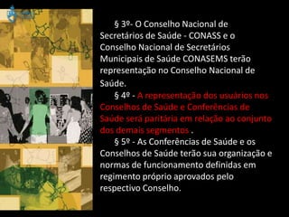 § 3º- O Conselho Nacional de
Secretários de Saúde - CONASS e o
Conselho Nacional de Secretários
Municipais de Saúde CONASEMS terão
representação no Conselho Nacional de
Saúde.
    § 4º - A representação dos usuários nos
Conselhos de Saúde e Conferências de
Saúde será paritária em relação ao conjunto
dos demais segmentos .
    § 5º - As Conferências de Saúde e os
Conselhos de Saúde terão sua organização e
normas de funcionamento definidas em
regimento próprio aprovados pelo
respectivo Conselho.
 
