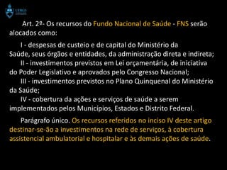 Art. 2º- Os recursos do Fundo Nacional de Saúde - FNS serão
alocados como:
    I - despesas de custeio e de capital do Ministério da
Saúde, seus órgãos e entidades, da administração direta e indireta;
    II - investimentos previstos em Lei orçamentária, de iniciativa
do Poder Legislativo e aprovados pelo Congresso Nacional;
    III - investimentos previstos no Plano Quinquenal do Ministério
da Saúde;
    IV - cobertura da ações e serviços de saúde a serem
implementados pelos Municípios, Estados e Distrito Federal.
    Parágrafo único. Os recursos referidos no inciso IV deste artigo
destinar-se-ão a investimentos na rede de serviços, à cobertura
assistencial ambulatorial e hospitalar e às demais ações de saúde.
 