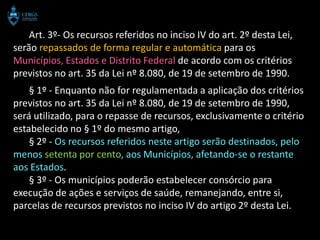 Art. 3º- Os recursos referidos no inciso IV do art. 2º desta Lei,
serão repassados de forma regular e automática para os
Municípios, Estados e Distrito Federal de acordo com os critérios
previstos no art. 35 da Lei nº 8.080, de 19 de setembro de 1990.
    § 1º - Enquanto não for regulamentada a aplicação dos critérios
previstos no art. 35 da Lei nº 8.080, de 19 de setembro de 1990,
será utilizado, para o repasse de recursos, exclusivamente o critério
estabelecido no § 1º do mesmo artigo,
    § 2º - Os recursos referidos neste artigo serão destinados, pelo
menos setenta por cento, aos Municípios, afetando-se o restante
aos Estados.
    § 3º - Os municípios poderão estabelecer consórcio para
execução de ações e serviços de saúde, remanejando, entre si,
parcelas de recursos previstos no inciso IV do artigo 2º desta Lei.
 