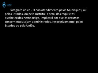 Parágrafo único - O não atendimento pelos Municípios, ou
pelos Estados, ou pelo Distrito Federal dos requisitos
estabelecidos neste artigo, implicará em que os recursos
concernentes sejam administrados, respectivamente, pelos
Estados ou pela União.
 