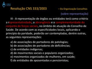 Resolução CNS 333/2003                 – Da Organização Conselhos
                                            (sobre representação)
    III - A representação de órgãos ou entidades terá como critério
a representatividade, a abrangência e a complementaridade do
conjunto de forças sociais, no âmbito de atuação do Conselho de
Saúde. De acordo com as especificidades locais, aplicando o
princípio da paridade, poderão ser contempladas, dentre outras,
as seguintes representações:
   a) de associações de portadores de patologias;
   b) de associações de portadores de deficiências;
   c) de entidades indígenas;
   d) de movimentos sociais e populares organizados;
   e) movimentos organizados de mulheres, em saúde;
   f) de entidades de aposentados e pensionistas;
 