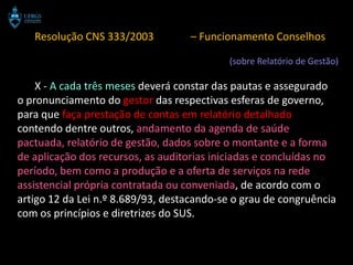 Resolução CNS 333/2003          – Funcionamento Conselhos

                                           (sobre Relatório de Gestão)

    X - A cada três meses deverá constar das pautas e assegurado
o pronunciamento do gestor das respectivas esferas de governo,
para que faça prestação de contas em relatório detalhado
contendo dentre outros, andamento da agenda de saúde
pactuada, relatório de gestão, dados sobre o montante e a forma
de aplicação dos recursos, as auditorias iniciadas e concluídas no
período, bem como a produção e a oferta de serviços na rede
assistencial própria contratada ou conveniada, de acordo com o
artigo 12 da Lei n.º 8.689/93, destacando-se o grau de congruência
com os princípios e diretrizes do SUS.
 