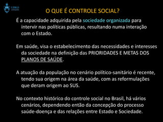 O QUE É CONTROLE SOCIAL?
É a capacidade adquirida pela sociedade organizada para
  intervir nas políticas públicas, resultando numa interação
  com o Estado.

Em saúde, visa o estabelecimento das necessidades e interesses
  da sociedade na definição das PRIORIDADES E METAS DOS
  PLANOS DE SAÚDE.

A atuação da população no cenário político-sanitário é recente,
  tendo sua origem na área da saúde, com as reformulações
  que deram origem ao SUS.

No contexto histórico do controle social no Brasil, há vários
  cenários, dependendo então da concepção do processo
  saúde-doença e das relações entre Estado e Sociedade.
 