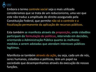 Embora o termo controle social seja o mais utilizado
consideramos que se trata de um reducionismo, uma vez que
este não traduz a amplitude do direito assegurado pela
Constituição Federal, que permite não só o controle e a
fiscalização permanente da aplicação de recursos públicos.

Esta também se manifesta através da proposição, onde cidadãos
participam da formulação de políticas, intervindo em decisões,
orientando a Administração Pública quanto às melhores
medidas a serem adotadas que atendam interesses públicos
legítimos.

Manifesta-se também através da ação, ou seja, cada um de nós,
seres humanos, cidadãos e políticos, têm um papel na
sociedade que desempenhamos através da execução de nossas
funções.
 