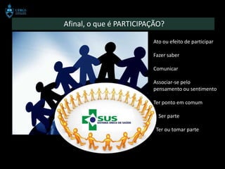 Afinal, o que é PARTICIPAÇÃO?

                         Ato ou efeito de participar

                         Fazer saber

                         Comunicar

                         Associar-se pelo
                         pensamento ou sentimento

                         Ter ponto em comum

                           Ser parte

                          Ter ou tomar parte
 