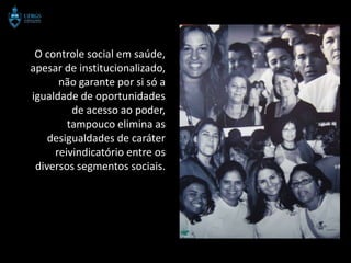 O controle social em saúde,
apesar de institucionalizado,
      não garante por si só a
igualdade de oportunidades
         de acesso ao poder,
        tampouco elimina as
    desigualdades de caráter
     reivindicatório entre os
 diversos segmentos sociais.
 