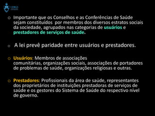 o Importante que os Conselhos e as Conferências de Saúde
  sejam constituídos por membros dos diversos estratos sociais
  da sociedade, agrupados nas categorias de usuários e
  prestadores de serviços de saúde.

o   A lei prevê paridade entre usuários e prestadores.

o Usuários: Membros de associações
  comunitárias, organizações sociais, associações de portadores
  de problemas de saúde, organizações religiosas e outras.

o Prestadores: Profissionais da área de saúde, representantes
  dos proprietários de instituições prestadoras de serviços de
  saúde e os gestores do Sistema de Saúde do respectivo nível
  de governo.
 