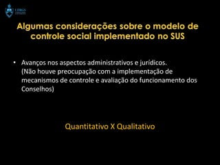 • Avanços nos aspectos administrativos e jurídicos.
  (Não houve preocupação com a implementação de
  mecanismos de controle e avaliação do funcionamento dos
  Conselhos)




                Quantitativo X Qualitativo
 