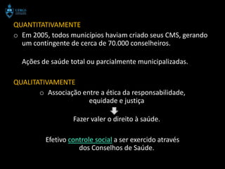 QUANTITATIVAMENTE
o Em 2005, todos municípios haviam criado seus CMS, gerando
  um contingente de cerca de 70.000 conselheiros.

  Ações de saúde total ou parcialmente municipalizadas.

QUALITATIVAMENTE
       o Associação entre a ética da responsabilidade,
                      equidade e justiça

                   Fazer valer o direito à saúde.

          Efetivo controle social a ser exercido através
                     dos Conselhos de Saúde.
 