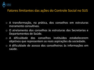 Fatores limitantes das ações do Controle Social no SUS


o A transformação, na prática, dos conselhos em estruturas
  meramente consultivas.
o O atrelamento dos conselhos às estruturas das Secretarias e
  Departamentos de Saúde.
o A dificuldade dos conselhos instituídos estabelecerem
  objetivos que representem as reais aspirações da sociedade.
o A dificuldade de acesso dos conselheiros às informações em
  saúde.
 