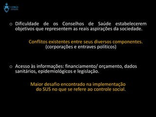 o Dificuldade de os Conselhos de Saúde estabelecerem
  objetivos que representem as reais aspirações da sociedade.

        Conflitos existentes entre seus diversos componentes.
                (corporações e entraves políticos)


o Acesso às informações: financiamento/ orçamento, dados
  sanitários, epidemiológicos e legislação.

         Maior desafio encontrado na implementação
          do SUS no que se refere ao controle social.
 