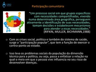 Participação comunitária

                  “Um processo social em que grupos específicos
                      com necessidades compartilhadas, vivendo
                 numa determinada área geográfica, perseguem
                ativamente a identificação de suas necessidades,
                     tomam decisões e estabelecem mecanismos
                            para atender a essas necessidades.”
                            (RIFKIN, MULLER, BICHMANN,1988)

o Com as crises social, política e também do sistema de saúde,
  surge a “participação popular”, que tem a função de exercer o
  contra-ponto ao estado.

o Isso leva os problemas sociais da população da dimensão
  técnica para a política, ou seja, passa a enfatizar a relação na
  qual o meio em que a pessoa vive influencia no seu risco de
  desenvolver doenças.
 