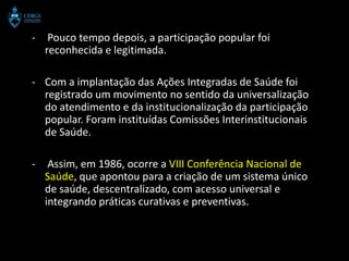 -    Pouco tempo depois, a participação popular foi
    reconhecida e legitimada.

- Com a implantação das Ações Integradas de Saúde foi
  registrado um movimento no sentido da universalização
  do atendimento e da institucionalização da participação
  popular. Foram instituídas Comissões Interinstitucionais
  de Saúde.

-    Assim, em 1986, ocorre a VIII Conferência Nacional de
    Saúde, que apontou para a criação de um sistema único
    de saúde, descentralizado, com acesso universal e
    integrando práticas curativas e preventivas.
 