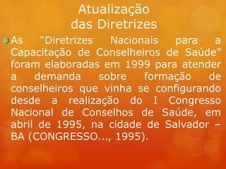 Atualização
das Diretrizes
As “Diretrizes Nacionais para a
Capacitação de Conselheiros de Saúde”
foram elaboradas em 1999 para atender
a demanda sobre formação de
conselheiros que vinha se configurando
desde a realização do I Congresso
Nacional de Conselhos de Saúde, em
abril de 1995, na cidade de Salvador –
BA (CONGRESSO..., 1995).
 