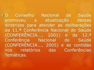 O Conselho Nacional de Saúde
promoveu a atualização dessas
diretrizes para atender as deliberações
da 11.ª Conferência Nacional de Saúde
(CONFERÊNCIA..., 2001) e da 12.ª
Conferência Nacional de Saúde
(CONFERÊNCIA..., 2005) e as contidas
nos relatórios das Conferências
Temáticas.
 