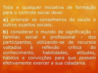 Toda e qualquer iniciativa de formação
para o controle social deve:
a) priorizar os conselheiros de saúde e
outros sujeitos sociais;
b) considerar o mundo de significação –
familiar, social e profissional – dos
participantes, utilizando-se de recursos
voltados à reflexão crítica do
conhecimento, habilidades, atitudes,
hábitos e convicções para que possam
efetivamente exercer a sua cidadania.
 