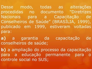 Desse modo, todas as alterações
procedidas no documento "Diretrizes
Nacionais para a Capacitação de
Conselheiros de Saúde” (BRASÍLIA, 1999),
publicado em 1999, estiveram voltadas
para:
a) a garantia da capacitação de
conselheiros de saúde;
b) a ampliação do processo da capacitação
para a educação permanente para o
controle social no SUS;
 