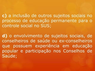 c) a inclusão de outros sujeitos sociais no
processo de educação permanente para o
controle social no SUS;
d) o envolvimento de sujeitos sociais, de
conselheiros de saúde ou ex-conselheiros
que possuem experiência em educação
popular e participação nos Conselhos de
Saúde;
 